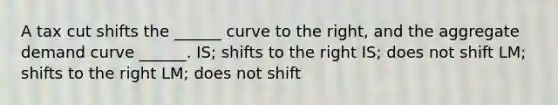 A tax cut shifts the ______ curve to the right, and the aggregate demand curve ______. IS; shifts to the right IS; does not shift LM; shifts to the right LM; does not shift