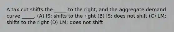 A tax cut shifts the _____ to the right, and the aggregate demand curve _____. (A) IS; shifts to the right (B) IS; does not shift (C) LM; shifts to the right (D) LM; does not shift