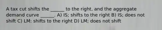 A tax cut shifts the ______ to the right, and the aggregate demand curve ______. A) IS; shifts to the right B) IS; does not shift C) LM: shifts to the right D) LM; does not shift