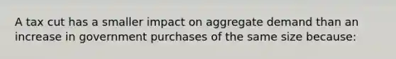 A tax cut has a smaller impact on aggregate demand than an increase in government purchases of the same size because: