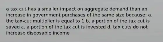 a tax cut has a smaller impact on aggregate demand than an increase in government purchases of the same size because: a. the tax-cut multiplier is equal to 1 b. a portion of the tax cut is saved c. a portion of the tax cut is invested d. tax cuts do not increase disposable income