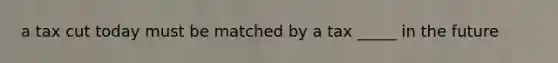 a tax cut today must be matched by a tax _____ in the future
