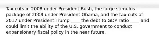 Tax cuts in 2008 under President​ Bush, the large stimulus package of 2009 under President​ Obama, and the tax cuts of 2017 under President Trump ____ the debt to GDP ratio ____ and could limit the ability of the U.S. government to conduct expansionary fiscal policy in the near future.