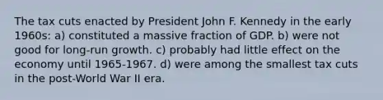 The tax cuts enacted by President John F. Kennedy in the early 1960s: a) constituted a massive fraction of GDP. b) were not good for long-run growth. c) probably had little effect on the economy until 1965-1967. d) were among the smallest tax cuts in the post-World War II era.