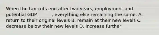 When the tax cuts end after two​ years, employment and potential GDP​ ______, everything else remaining the same. A. return to their original levels B. remain at their new levels C. decrease below their new levels D. increase further