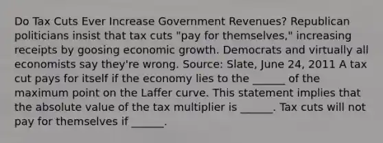 Do Tax Cuts Ever Increase Government​ Revenues? Republican politicians insist that tax cuts​ "pay for​ themselves," increasing receipts by goosing economic growth. Democrats and virtually all economists say​ they're wrong. ​Source: Slate​, June​ 24, 2011 A tax cut pays for itself if the economy lies to the​ ______ of the maximum point on the Laffer curve. This statement implies that the absolute value of the tax multiplier is​ ______. Tax cuts will not pay for themselves if​ ______.