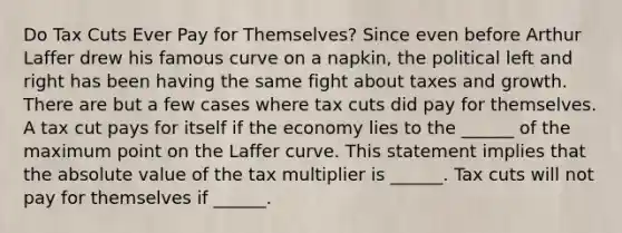 Do Tax Cuts Ever Pay for​ Themselves? Since even before Arthur Laffer drew his famous curve on a​ napkin, the political left and right has been having the same fight about taxes and growth. There are but a few cases where tax cuts did pay for themselves. A tax cut pays for itself if the economy lies to the​ ______ of the maximum point on the Laffer curve. This statement implies that the absolute value of the tax multiplier is​ ______. Tax cuts will not pay for themselves if​ ______.