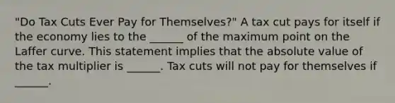 "Do Tax Cuts Ever Pay for​ Themselves?" A tax cut pays for itself if the economy lies to the​ ______ of the maximum point on the Laffer curve. This statement implies that the absolute value of the tax multiplier is​ ______. Tax cuts will not pay for themselves if​ ______.