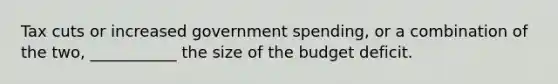 Tax cuts or increased government spending, or a combination of the two, ___________ the size of the budget deficit.