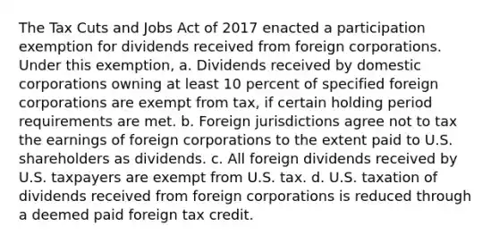 The Tax Cuts and Jobs Act of 2017 enacted a participation exemption for dividends received from foreign corporations. Under this exemption, a. Dividends received by domestic corporations owning at least 10 percent of specified foreign corporations are exempt from tax, if certain holding period requirements are met. b. Foreign jurisdictions agree not to tax the earnings of foreign corporations to the extent paid to U.S. shareholders as dividends. c. All foreign dividends received by U.S. taxpayers are exempt from U.S. tax. d. U.S. taxation of dividends received from foreign corporations is reduced through a deemed paid foreign tax credit.