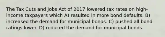 The Tax Cuts and Jobs Act of 2017 lowered tax rates on high-income taxpayers which A) resulted in more bond defaults. B) increased the demand for municipal bonds. C) pushed all bond ratings lower. D) reduced the demand for municipal bonds.