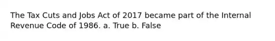 The Tax Cuts and Jobs Act of 2017 became part of the Internal Revenue Code of 1986. a. True b. False