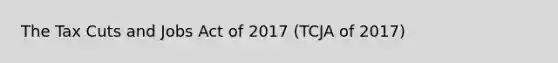 The Tax Cuts and Jobs Act of 2017 (TCJA of 2017)