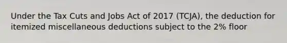 Under the Tax Cuts and Jobs Act of 2017 (TCJA), the deduction for itemized miscellaneous deductions subject to the 2% floor