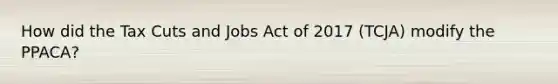 How did the Tax Cuts and Jobs Act of 2017 (TCJA) modify the PPACA?