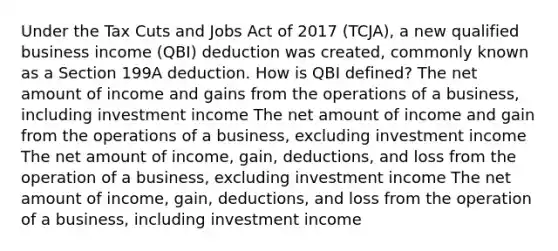 Under the Tax Cuts and Jobs Act of 2017 (TCJA), a new qualified business income (QBI) deduction was created, commonly known as a Section 199A deduction. How is QBI defined? The net amount of income and gains from the operations of a business, including investment income The net amount of income and gain from the operations of a business, excluding investment income The net amount of income, gain, deductions, and loss from the operation of a business, excluding investment income The net amount of income, gain, deductions, and loss from the operation of a business, including investment income