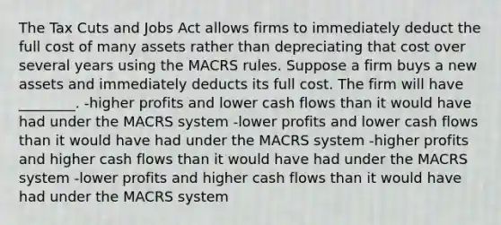 The Tax Cuts and Jobs Act allows firms to immediately deduct the full cost of many assets rather than depreciating that cost over several years using the MACRS rules. Suppose a firm buys a new assets and immediately deducts its full cost. The firm will have ________. -higher profits and lower cash flows than it would have had under the MACRS system -lower profits and lower cash flows than it would have had under the MACRS system -higher profits and higher cash flows than it would have had under the MACRS system -lower profits and higher cash flows than it would have had under the MACRS system