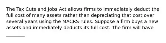 The Tax Cuts and Jobs Act allows firms to immediately deduct the full cost of many assets rather than depreciating that cost over several years using the MACRS rules. Suppose a firm buys a new assets and immediately deducts its full cost. The firm will have ________.