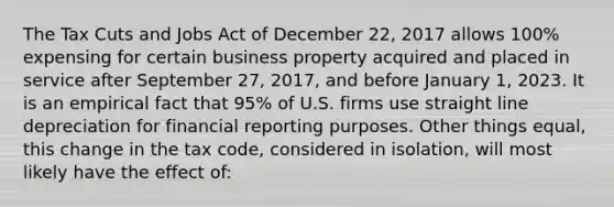 The Tax Cuts and Jobs Act of December 22, 2017 allows 100% expensing for certain business property acquired and placed in service after September 27, 2017, and before January 1, 2023. It is an empirical fact that 95% of U.S. firms use straight line depreciation for financial reporting purposes. Other things equal, this change in the tax code, considered in isolation, will most likely have the effect of: