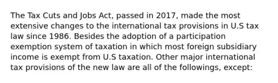 The Tax Cuts and Jobs Act, passed in 2017, made the most extensive changes to the international tax provisions in U.S tax law since 1986. Besides the adoption of a participation exemption system of taxation in which most foreign subsidiary income is exempt from U.S taxation. Other major international tax provisions of the new law are all of the followings, except: