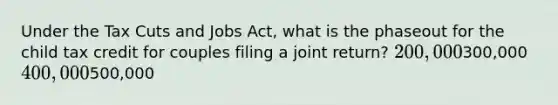 Under the Tax Cuts and Jobs Act, what is the phaseout for the child tax credit for couples filing a joint return? 200,000300,000 400,000500,000