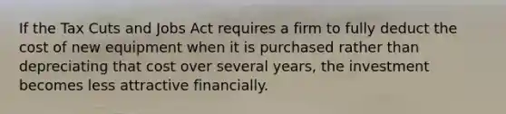 If the Tax Cuts and Jobs Act requires a firm to fully deduct the cost of new equipment when it is purchased rather than depreciating that cost over several years, the investment becomes less attractive financially.