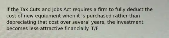 If the Tax Cuts and Jobs Act requires a firm to fully deduct the cost of new equipment when it is purchased rather than depreciating that cost over several years, the investment becomes less attractive financially. T/F