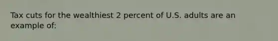 Tax cuts for the wealthiest 2 percent of U.S. adults are an example of: