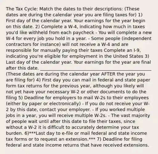 The Tax Cycle: Match the dates to their descriptions: (These dates are during the calendar year you are filing taxes for) 1) First day of the calendar year. Your earnings for the year begin on this date. 2) Complete a W-4, indicating how much in taxes you'd like withheld from each paycheck - You will complete a new W-4 for every job you hold in a year. - Some people (independent contractors for instance) will not receive a W-4 and are responsible for manually paying their taxes Complete an I-9, indicating you're eligible for employment in the United States 3) Last day of the calendar year. Your earnings for the year are final after this date. __________________________________________________ (These dates are during the calendar year AFTER the year you are filing for) 4) First day you can mail in federal and state paper form tax returns for the previous year, although you likely will not yet have your necessary W-2 or other documents to do the filing 5) Deadline for employers to mail W-2s to their employees (either by paper or electronically) - If you do not receive your W-2 by this date, contact your employer. - If you worked multiple jobs in a year, you will receive multiple W-2s. - The vast majority of people wait until after this date to file their taxes, since without a W-2 it is difficult to accurately determine your tax burden. 6)***Last day to e-file or mail federal and state income tax forms or to request an extension.*** 7) Deadline for filing federal and state income returns that have received extensions.