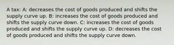 A tax: A: decreases the cost of goods produced and shifts the supply curve up. B: increases the cost of goods produced and shifts the supply curve down. C: increases the cost of goods produced and shifts the supply curve up. D: decreases the cost of goods produced and shifts the supply curve down.