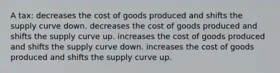 A tax: decreases the cost of goods produced and shifts the supply curve down. decreases the cost of goods produced and shifts the supply curve up. increases the cost of goods produced and shifts the supply curve down. increases the cost of goods produced and shifts the supply curve up.