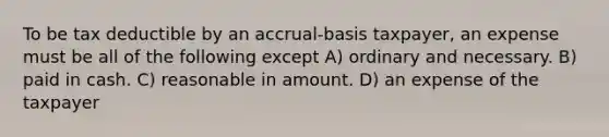 To be tax deductible by an accrual-basis taxpayer, an expense must be all of the following except A) ordinary and necessary. B) paid in cash. C) reasonable in amount. D) an expense of the taxpayer