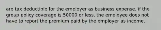 are tax deductible for the employer as business expense. if the group policy coverage is 50000 or less, the employee does not have to report the premium paid by the employer as income.