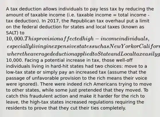 A tax deduction allows individuals to pay less tax by reducing the amount of taxable income (i.e. taxable income = total income - tax deduction). In 2017, the Republican tax overhaul put a limit on the federal deduction for states and local taxes (known as SALT) to 10,000. This provision affected high-income individuals, especially living in expensive states such as New York or California, where the average deduction applied to State and Local tax easily goes over10,000. Facing a potential increase in tax, those well-off individuals living in hard-hit states had two choices: move to a low-tax state or simply pay an increased tax (assume that the passage of unfavorable provision to the rich means their voice were ignored). There were indeed rich Americans trying to move to other states, while some just pretended that they moved. To catch this fraudulent action and make it harder for the rich to leave, the high-tax states increased regulations requiring the residents to prove that they cut their ties completely.