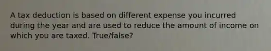 A tax deduction is based on different expense you incurred during the year and are used to reduce the amount of income on which you are taxed. True/false?