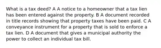 What is a tax deed? A A notice to a homeowner that a tax lien has been entered against the property. B A document recorded in title records showing that property taxes have been paid. C A conveyance instrument for a property that is sold to enforce a tax lien. D A document that gives a municipal authority the power to collect an individual tax bill.