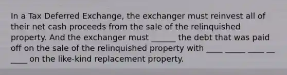 In a Tax Deferred Exchange, the exchanger must reinvest all of their net cash proceeds from the sale of the relinquished property. And the exchanger must ______ the debt that was paid off on the sale of the relinquished property with ____ _____ ____ __ ____ on the like-kind replacement property.