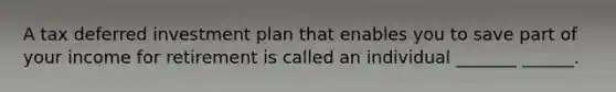 A tax deferred investment plan that enables you to save part of your income for retirement is called an individual _______ ______.