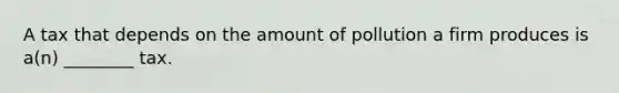 A tax that depends on the amount of pollution a firm produces is a(n) ________ tax.