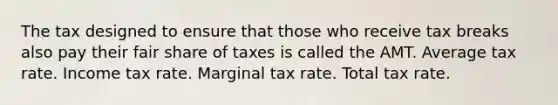 The tax designed to ensure that those who receive tax breaks also pay their fair share of taxes is called the AMT. Average tax rate. Income tax rate. Marginal tax rate. Total tax rate.