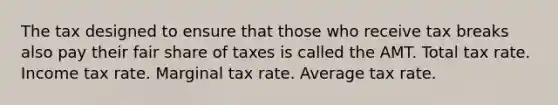 The tax designed to ensure that those who receive tax breaks also pay their fair share of taxes is called the AMT. Total tax rate. Income tax rate. Marginal tax rate. Average tax rate.