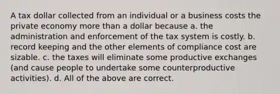 A tax dollar collected from an individual or a business costs the private economy more than a dollar because a. the administration and enforcement of the tax system is costly. b. record keeping and the other elements of compliance cost are sizable. c. the taxes will eliminate some productive exchanges (and cause people to undertake some counterproductive activities). d. All of the above are correct.