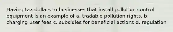 Having tax dollars to businesses that install pollution control equipment is an example of a. tradable pollution rights. b. charging user fees c. subsidies for beneficial actions d. regulation