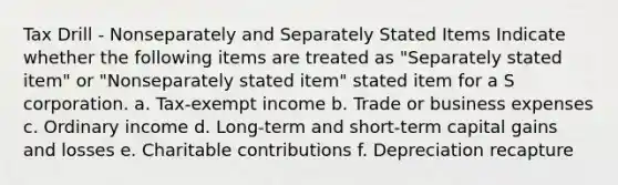 Tax Drill - Nonseparately and Separately Stated Items Indicate whether the following items are treated as "Separately stated item" or "Nonseparately stated item" stated item for a S corporation. a. Tax-exempt income b. Trade or business expenses c. Ordinary income d. Long-term and short-term capital gains and losses e. Charitable contributions f. Depreciation recapture