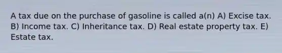 A tax due on the purchase of gasoline is called a(n) A) Excise tax. B) Income tax. C) Inheritance tax. D) Real estate property tax. E) Estate tax.