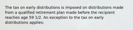 The tax on early distributions is imposed on distributions made from a qualified retirement plan made before the recipient reaches age 59 1/2. An exception to the tax on early distributions applies: