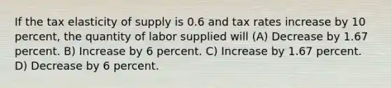 If the tax elasticity of supply is 0.6 and tax rates increase by 10 percent, the quantity of labor supplied will (A) Decrease by 1.67 percent. B) Increase by 6 percent. C) Increase by 1.67 percent. D) Decrease by 6 percent.