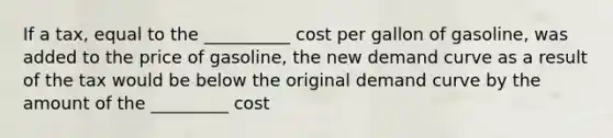 If a tax, equal to the __________ cost per gallon of gasoline, was added to the price of gasoline, the new demand curve as a result of the tax would be below the original demand curve by the amount of the _________ cost