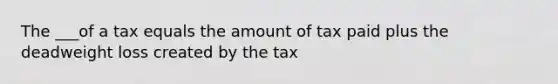 The ___of a tax equals the amount of tax paid plus the deadweight loss created by the tax