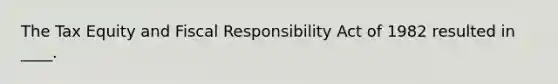 The Tax Equity and Fiscal Responsibility Act of 1982 resulted in ____.